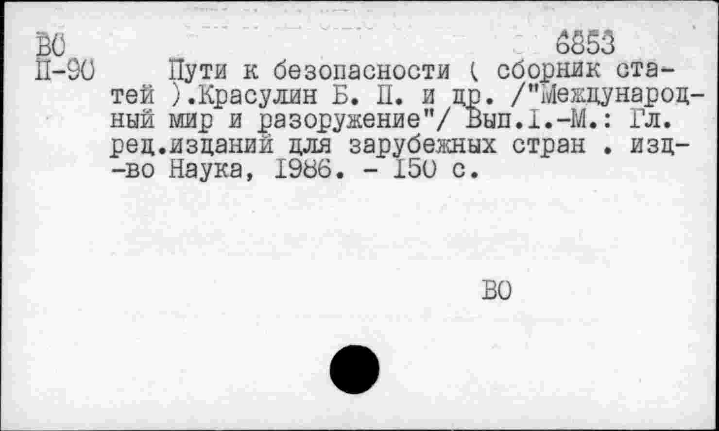 ﻿ВО	6853
П-90 Пути к безопасности ( сборник статей ).Красулин Б. II. и др. /"Международный мир и разоружение”/ Вып.1.-М.: Гл. ред.изданий для зарубежных стран . изд--во Наука, 1966. - 150 с.
ВО